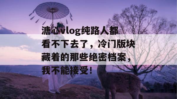 溏心vlog纯路人都看不下去了,冷门版块藏着的那些绝密档案,我不能接受!
