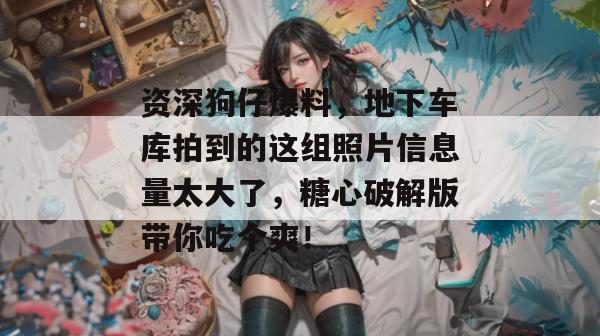 资深狗仔爆料,地下车库拍到的这组照片信息量太大了,糖心破解版带你吃个爽!