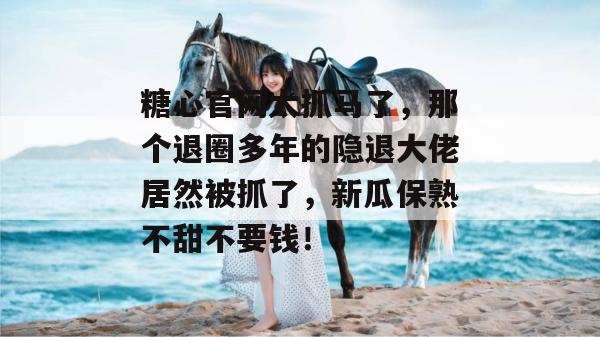 糖心官网太抓马了,那个退圈多年的隐退大佬居然被抓了,新瓜保熟不甜不要钱!