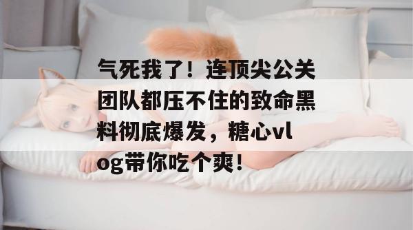 气死我了!连顶尖公关团队都压不住的致命黑料彻底爆发,糖心vlog带你吃个爽!